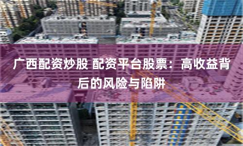 广西配资炒股 配资平台股票：高收益背后的风险与陷阱