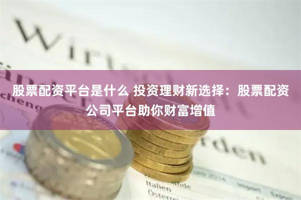股票配资平台是什么 投资理财新选择：股票配资公司平台助你财富增值