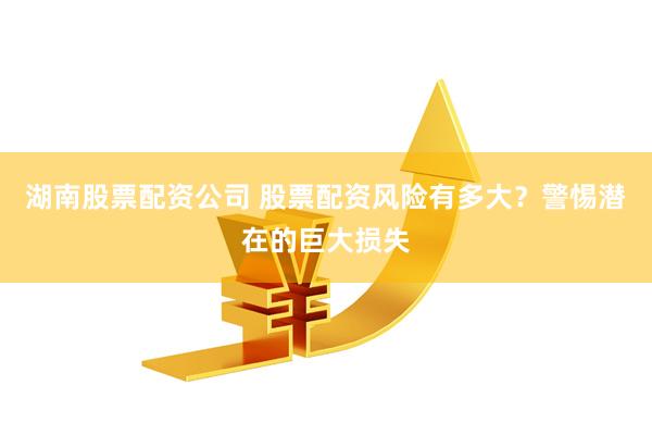 湖南股票配资公司 股票配资风险有多大？警惕潜在的巨大损失