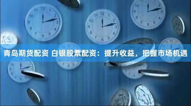 青岛期货配资 白银股票配资：提升收益，把握市场机遇