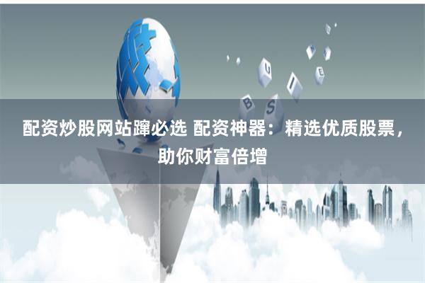 配资炒股网站蹿必选 配资神器：精选优质股票，助你财富倍增