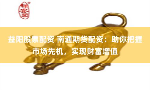 益阳股票配资 南通期货配资：助你把握市场先机，实现财富增值