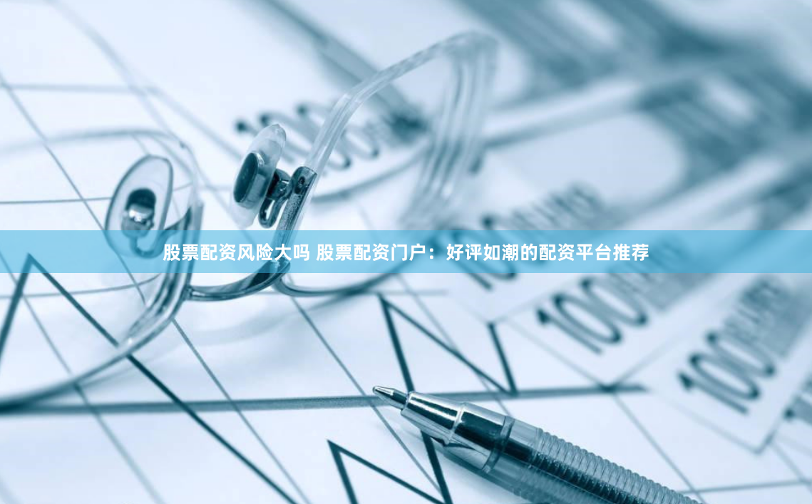 股票配资风险大吗 股票配资门户：好评如潮的配资平台推荐