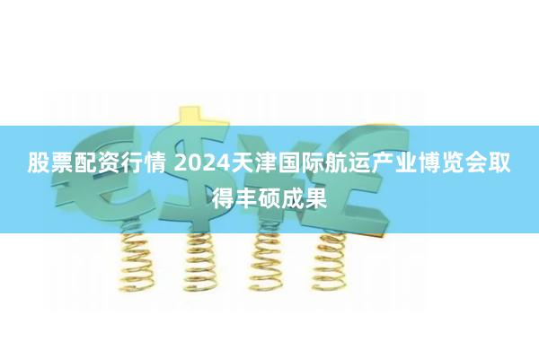 股票配资行情 2024天津国际航运产业博览会取得丰硕成果