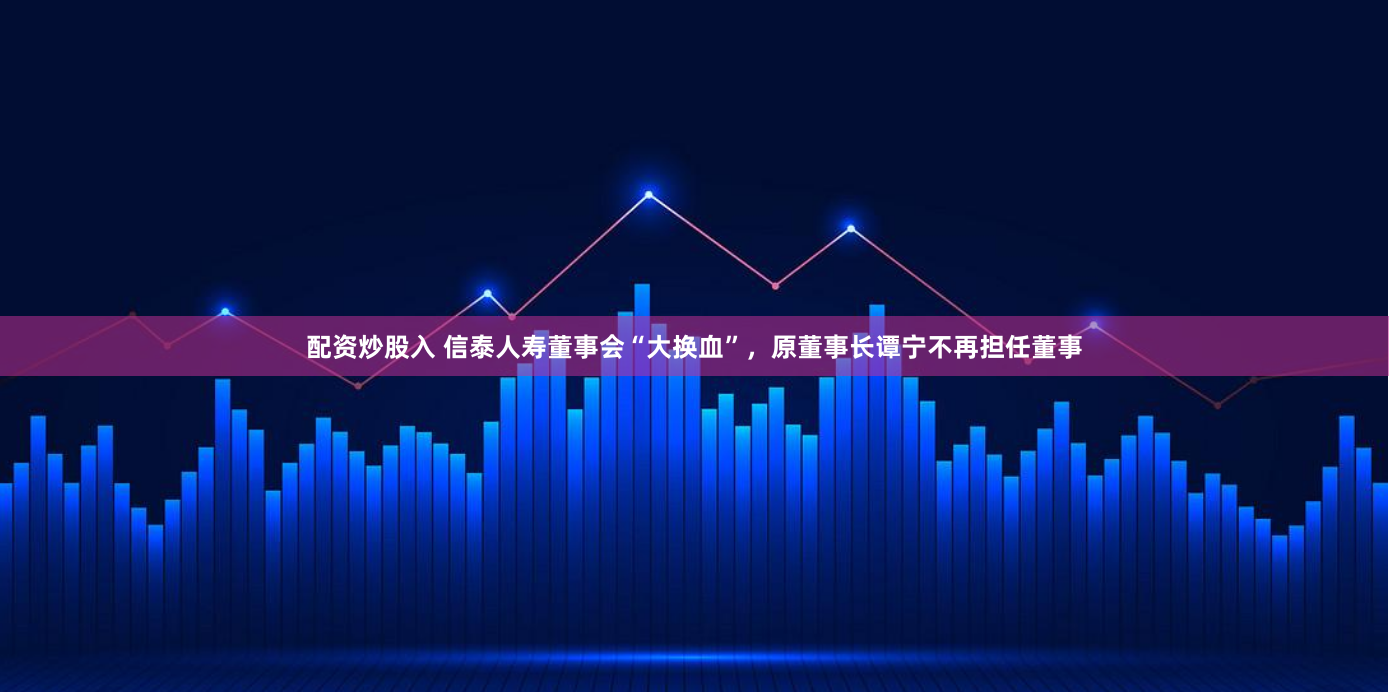 配资炒股入 信泰人寿董事会“大换血”，原董事长谭宁不再担任董事