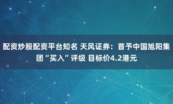 配资炒股配资平台知名 天风证券：首予中国旭阳集团“买入”评级 目标价4.2港元