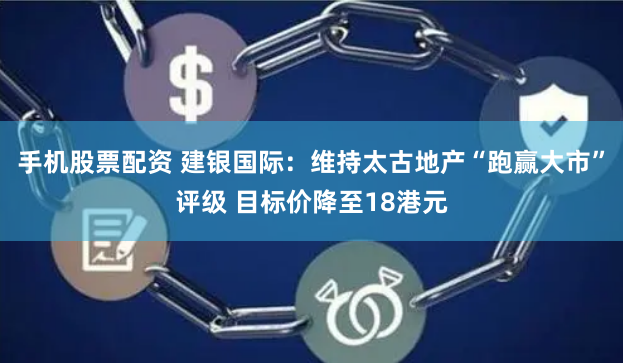 手机股票配资 建银国际：维持太古地产“跑赢大市”评级 目标价降至18港元