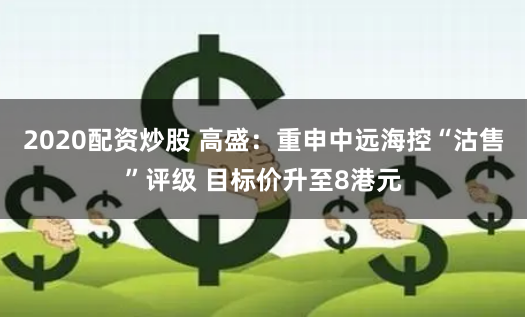 2020配资炒股 高盛：重申中远海控“沽售”评级 目标价升至8港元