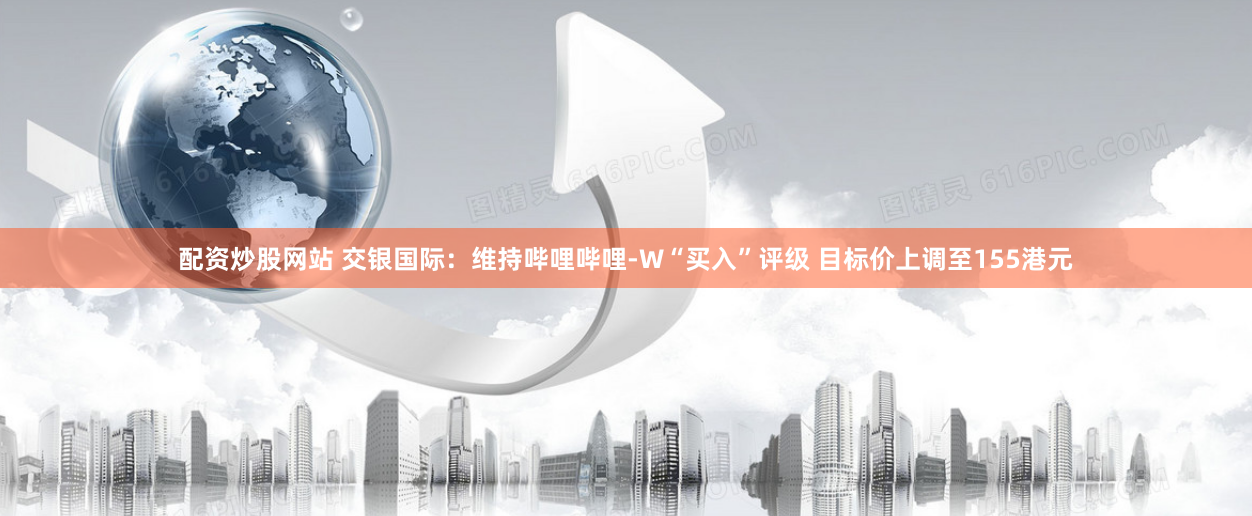 配资炒股网站 交银国际：维持哔哩哔哩-W“买入”评级 目标价上调至155港元