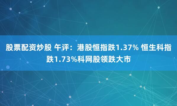 股票配资炒股 午评：港股恒指跌1.37% 恒生科指跌1.73%科网股领跌大市