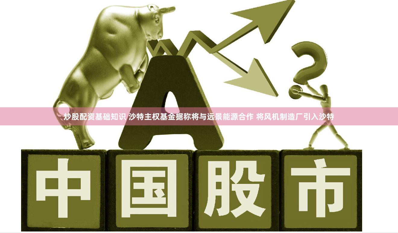 炒股配资基础知识 沙特主权基金据称将与远景能源合作 将风机制造厂引入沙特