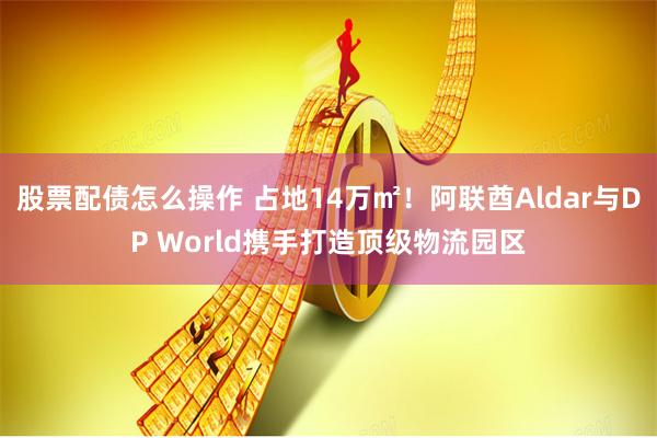 股票配债怎么操作 占地14万㎡！阿联酋Aldar与DP World携手打造顶级物流园区