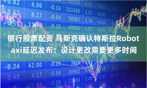 银行股票配资 马斯克确认特斯拉Robotaxi延迟发布：设计更改需要更多时间
