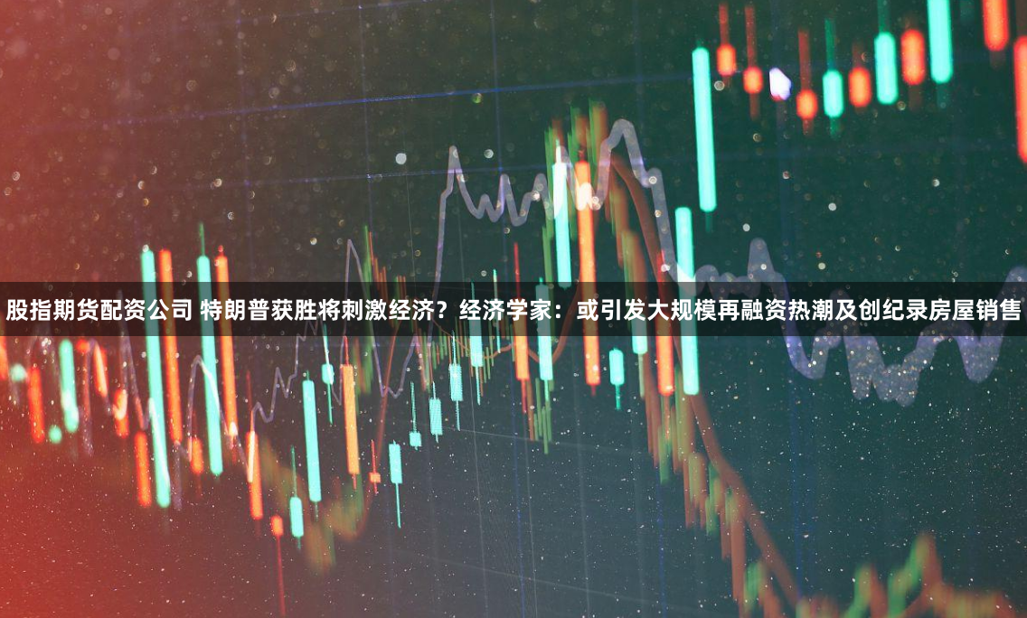 股指期货配资公司 特朗普获胜将刺激经济？经济学家：或引发大规模再融资热潮及创纪录房屋销售