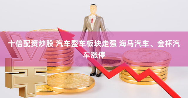 十倍配资炒股 汽车整车板块走强 海马汽车、金杯汽车涨停