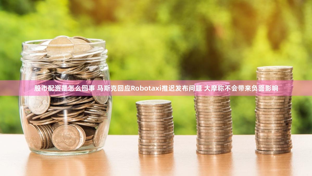 股市配资是怎么回事 马斯克回应Robotaxi推迟发布问题 大摩称不会带来负面影响