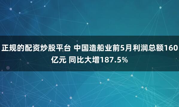 正规的配资炒股平台 中国造船业前5月利润总额160亿元 同比大增187.5%