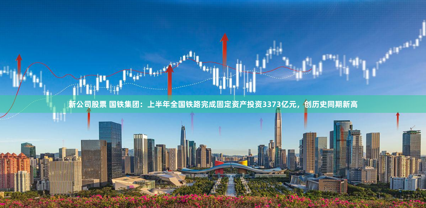 新公司股票 国铁集团：上半年全国铁路完成固定资产投资3373亿元，创历史同期新高