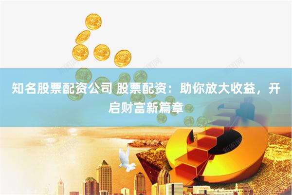知名股票配资公司 股票配资：助你放大收益，开启财富新篇章