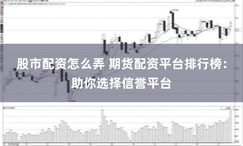 股市配资怎么弄 期货配资平台排行榜：助你选择信誉平台