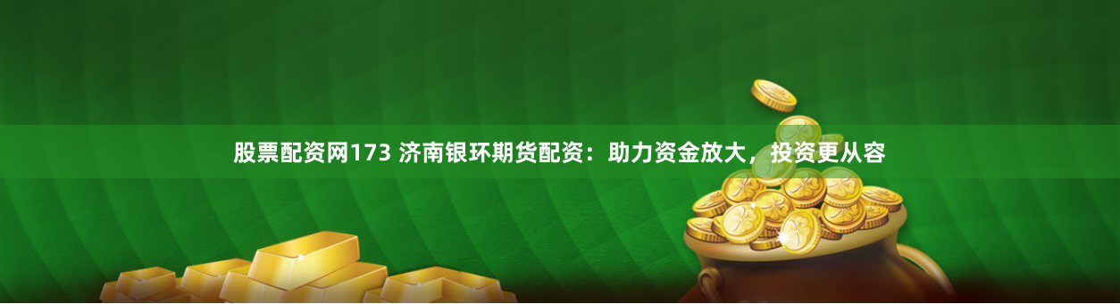 股票配资网173 济南银环期货配资：助力资金放大，投资更从容
