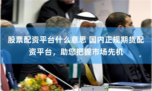 股票配资平台什么意思 国内正规期货配资平台，助您把握市场先机