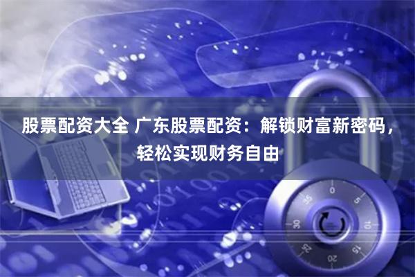 股票配资大全 广东股票配资：解锁财富新密码，轻松实现财务自由