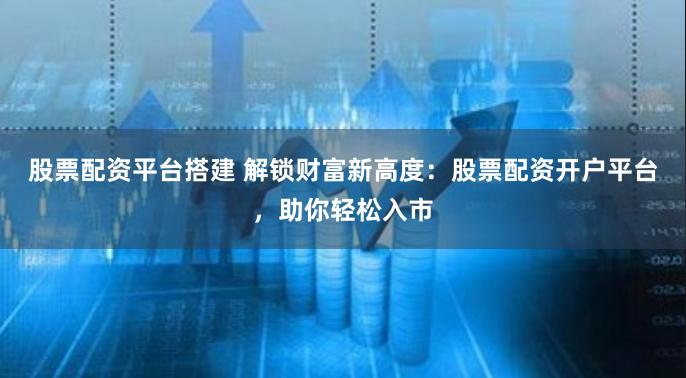 股票配资平台搭建 解锁财富新高度：股票配资开户平台，助你轻松入市