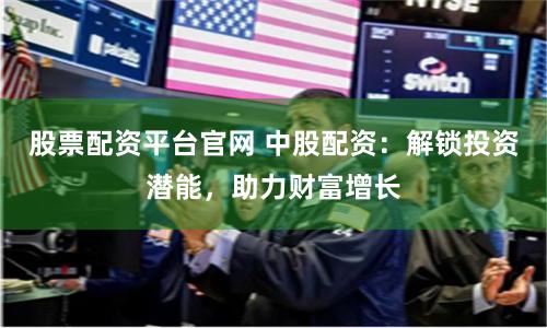 股票配资平台官网 中股配资：解锁投资潜能，助力财富增长