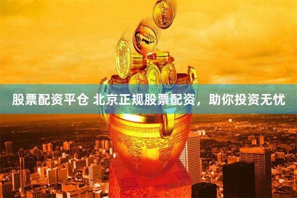 股票配资平仓 北京正规股票配资，助你投资无忧