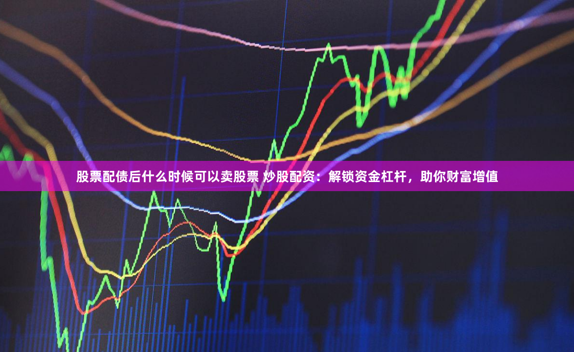 股票配债后什么时候可以卖股票 炒股配资：解锁资金杠杆，助你财富增值