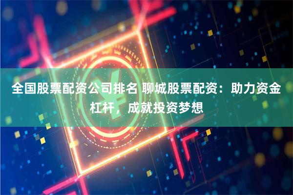 全国股票配资公司排名 聊城股票配资：助力资金杠杆，成就投资梦想